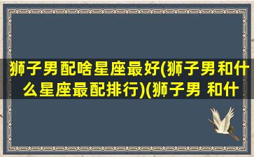 狮子男配啥星座最好(狮子男和什么星座最配排行)(狮子男 和什么星座最配)